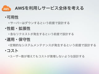 AWSを利用しサービス全体を考える
•可用性
• サーバーはダウンするという前提で設計する
•性能・拡張性
• 急なリクエストが発生するという前提で設計する
•運用・保守性
•定期的なシステムメンテナンスが発生するという前提で設計する
•コスト
•ユーザー数が増えてもコストが激増しないような設計する
 