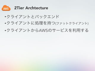 2Tier Archtecture
•クライアントとバックエンド
•クライアントに処理を持つ(ファットクライアント)
•クライアントからAWSのサービスを利用する
 