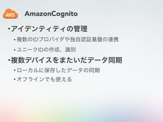 AmazonCognito
•アイデンティティの管理
• 複数のIDプロバイダや独自認証基盤の連携
• ユニークIDの作成、識別
•複数デバイスをまたいだデータ同期
• ローカルに保存したデータの同期
• オフラインでも使える
 