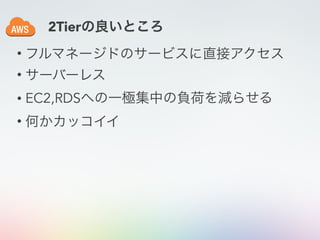• フルマネージドのサービスに直接アクセス
• サーバーレス
• EC2,RDSへの一極集中の負荷を減らせる
• 何かカッコイイ
2Tierの良いところ
 