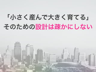 「小さく産んで大きく育てる」
そのための設計は疎かにしない
 