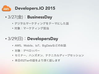 • 3/27(金)：BusinessDay
• デジタルマーケティングをテーマにした話
• 対象：マーケティング担当
• 3/29(日)：DevelopersDay
• AWS、Mobile、IoT、BigDataなどのお話
• 対象：デベロッパー
• セミナー、ハンズオン、テクニカルディープセッション
• 本日の2Tierの話をより深く話します
Developers.IO 2015
 