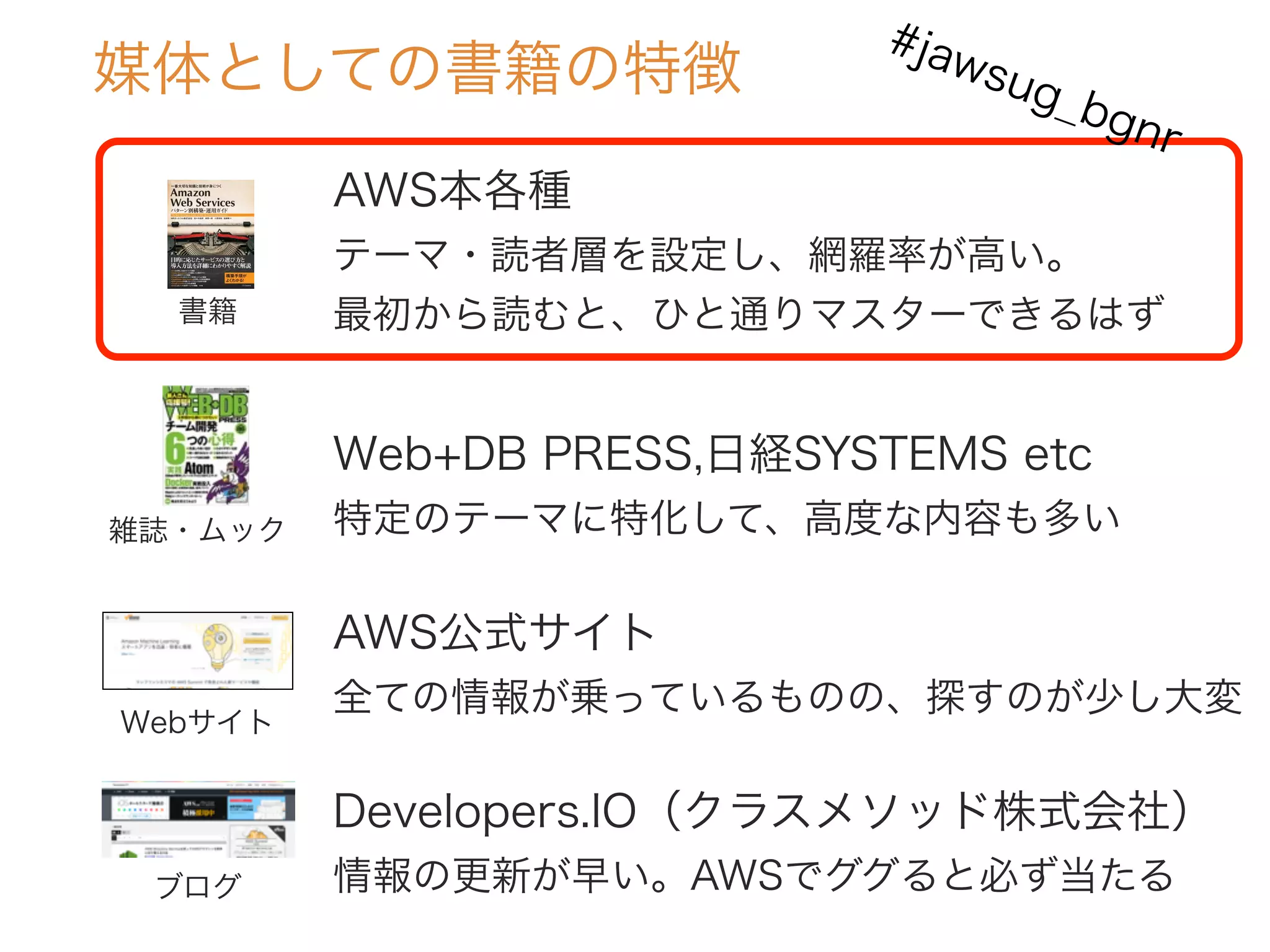 AWS本各種
テーマ・読者層を設定し、網羅率が高い。
最初から読むと、ひと通りマスターできるはず
媒体としての書籍の特徴
書籍
雑誌・ムック
Webサイト
Web+DB PRESS,日経SYSTEMS etc
特定のテーマに特化して、高度な内容も多い
AWS公式サイト
全ての情報が乗っているものの、探すのが少し大変
ブログ
Developers.IO（クラスメソッド株式会社）
情報の更新が早い。AWSでググると必ず当たる
#jawsug_bgnr
 
