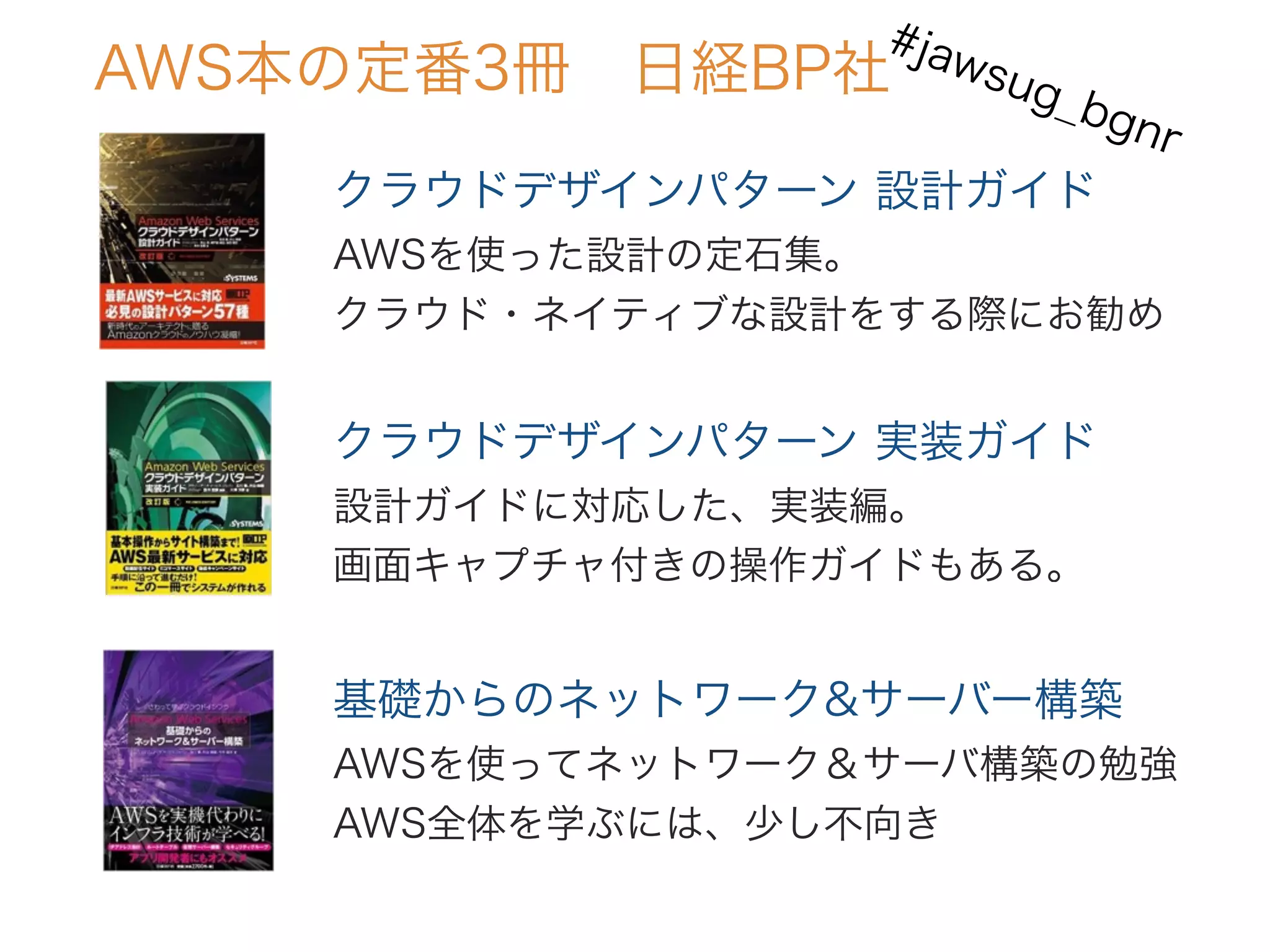 クラウドデザインパターン 設計ガイド
AWSを使った設計の定石集。
クラウド・ネイティブな設計をする際にお勧め
AWS本の定番3冊 日経BP社
クラウドデザインパターン 実装ガイド
設計ガイドに対応した、実装編。
画面キャプチャ付きの操作ガイドもある。
基礎からのネットワーク&サーバー構築
AWSを使ってネットワーク＆サーバ構築の勉強
AWS全体を学ぶには、少し不向き
#jawsug_bgnr
 