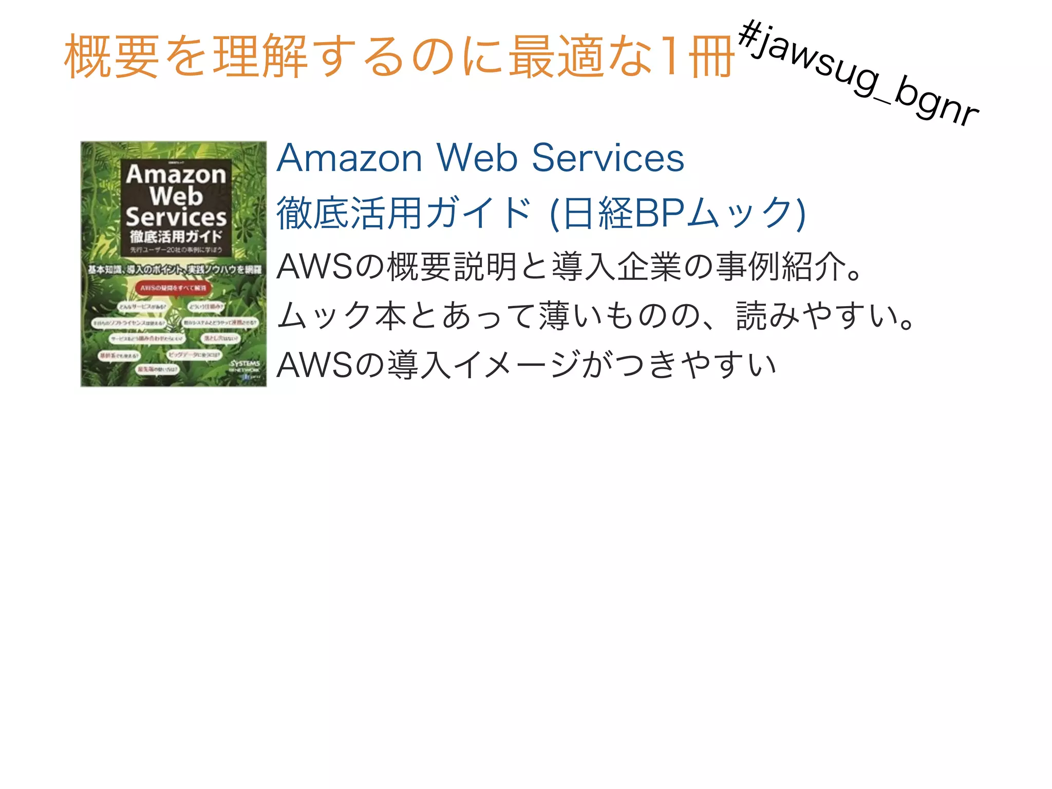 Amazon Web Services
徹底活用ガイド (日経BPムック)
AWSの概要説明と導入企業の事例紹介。
ムック本とあって薄いものの、読みやすい。
AWSの導入イメージがつきやすい
概要を理解するのに最適な1冊
#jawsug_bgnr
 