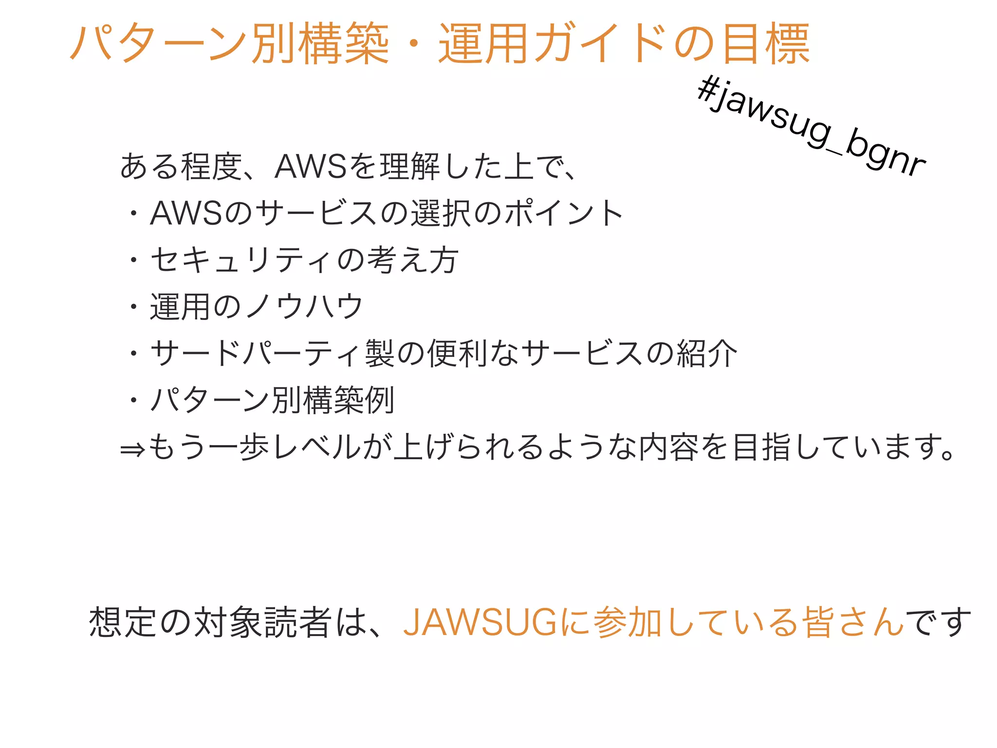 パターン別構築・運用ガイドの目標
ある程度、AWSを理解した上で、
・AWSのサービスの選択のポイント
・セキュリティの考え方
・運用のノウハウ
・サードパーティ製の便利なサービスの紹介
・パターン別構築例
もう一歩レベルが上げられるような内容を目指しています。
想定の対象読者は、JAWSUGに参加している皆さんです
#jawsug_bgnr
 
