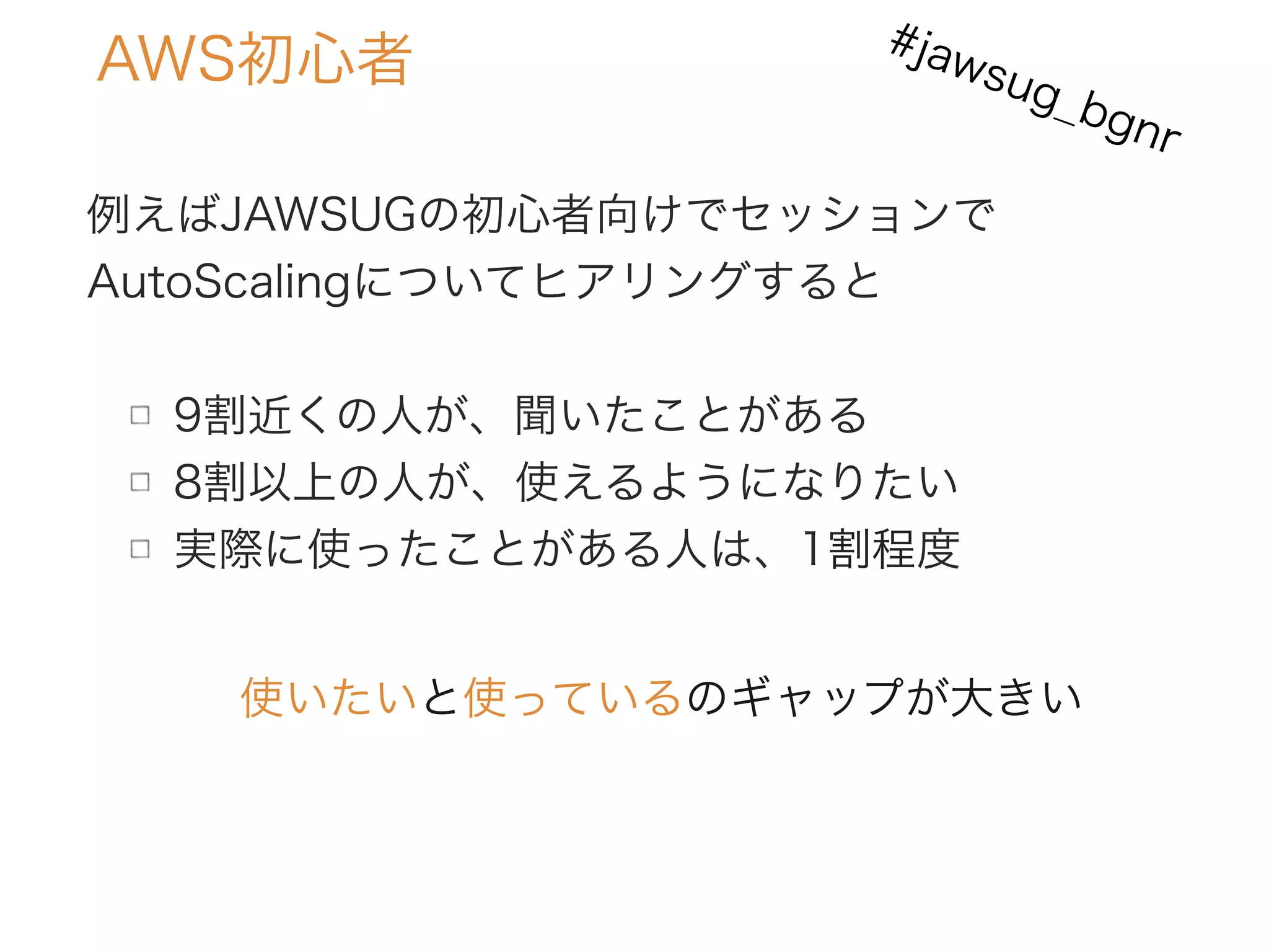AWS初心者
例えばJAWSUGの初心者向けでセッションで
AutoScalingについてヒアリングすると
9割近くの人が、聞いたことがある
8割以上の人が、使えるようになりたい
実際に使ったことがある人は、1割程度
使いたいと使っているのギャップが大きい
#jawsug_bgnr
 