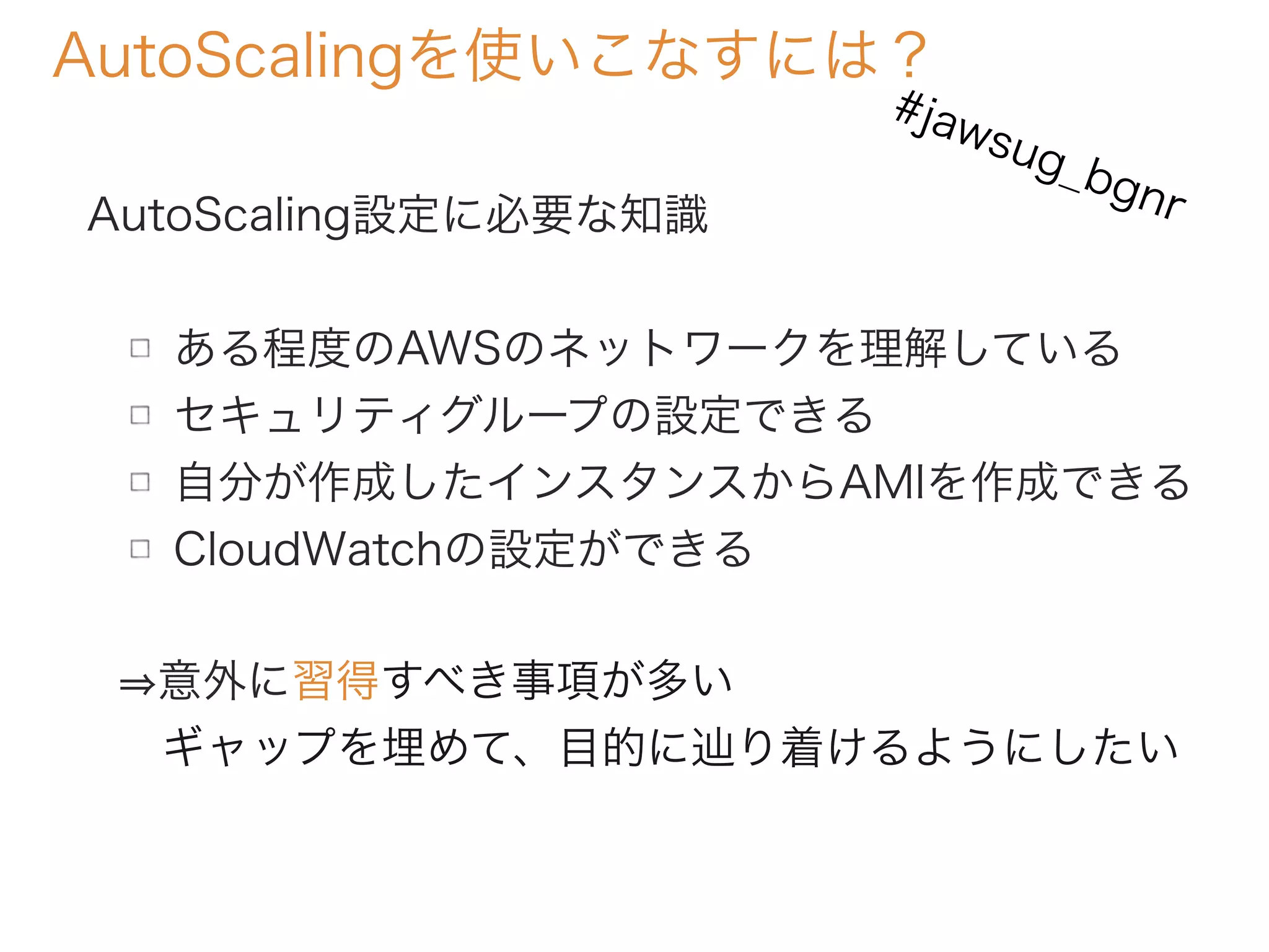 AutoScalingを使いこなすには？
AutoScaling設定に必要な知識
ある程度のAWSのネットワークを理解している
セキュリティグループの設定できる
自分が作成したインスタンスからAMIを作成できる
CloudWatchの設定ができる
意外に習得すべき事項が多い
 ギャップを埋めて、目的に辿り着けるようにしたい
#jawsug_bgnr
 