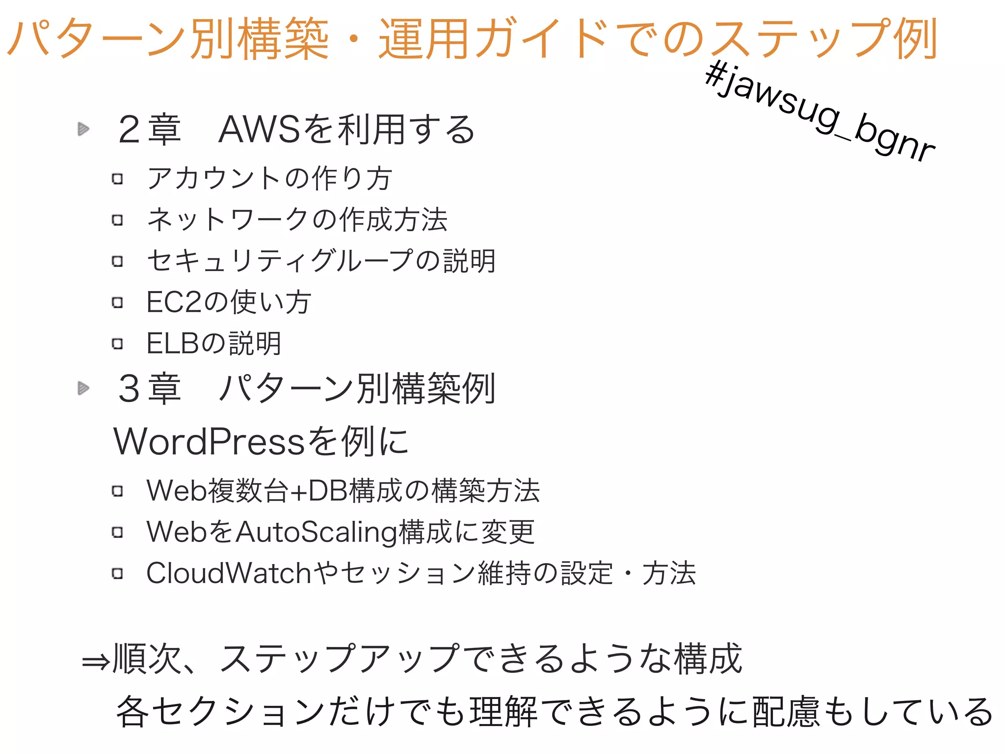 パターン別構築・運用ガイドでのステップ例
２章 AWSを利用する
アカウントの作り方
ネットワークの作成方法
セキュリティグループの説明
EC2の使い方
ELBの説明
３章 パターン別構築例 
 WordPressを例に
Web複数台+DB構成の構築方法
WebをAutoScaling構成に変更
CloudWatchやセッション維持の設定・方法
順次、ステップアップできるような構成
 各セクションだけでも理解できるように配慮もしている
#jawsug_bgnr
 
