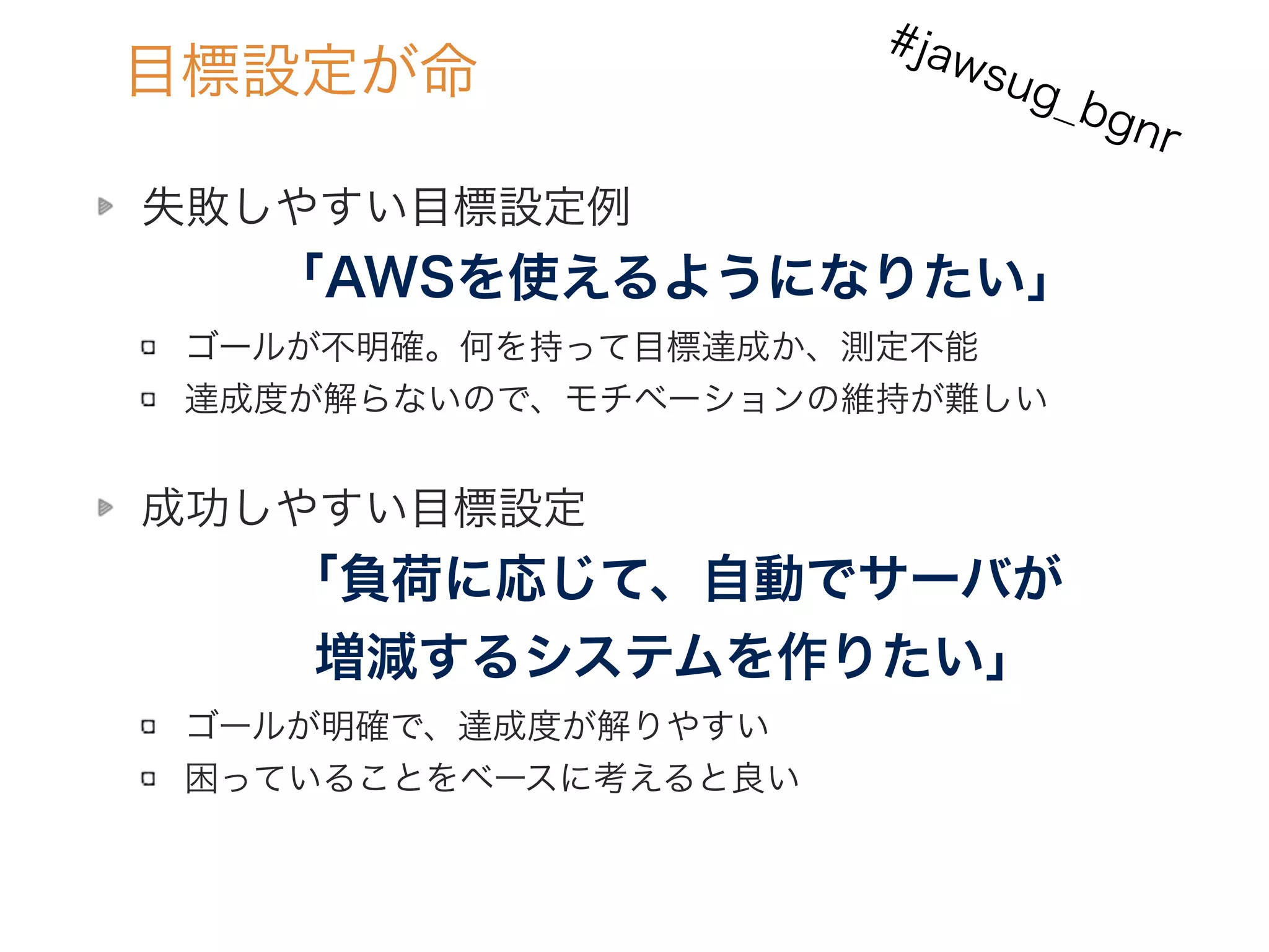 目標設定が命
失敗しやすい目標設定例 
「AWSを使えるようになりたい」 
ゴールが不明確。何を持って目標達成か、測定不能
達成度が解らないので、モチベーションの維持が難しい
成功しやすい目標設定
「負荷に応じて、自動でサーバが
増減するシステムを作りたい」
ゴールが明確で、達成度が解りやすい
困っていることをベースに考えると良い
#jawsug_bgnr
 