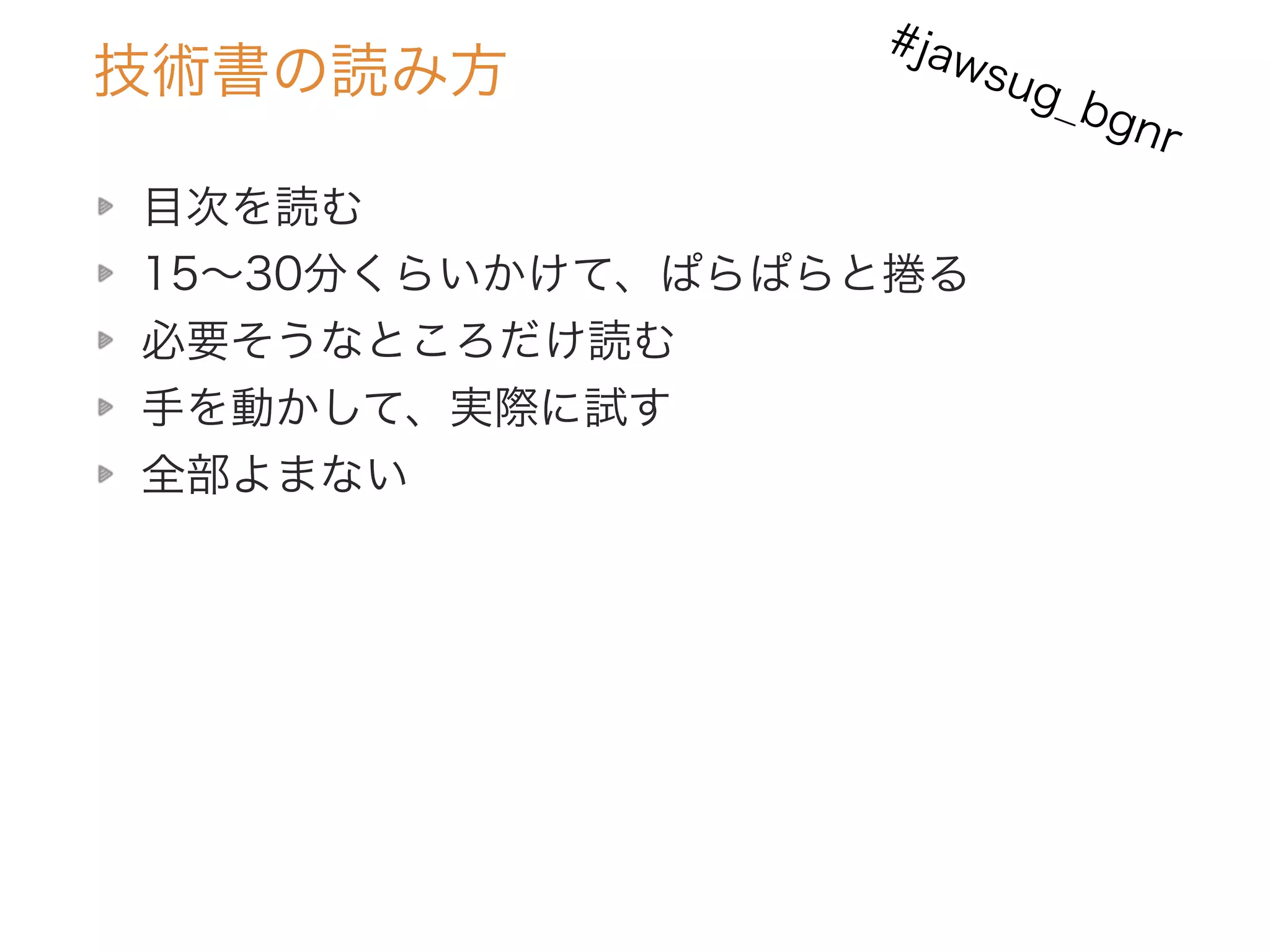 技術書の読み方
目次を読む
15∼30分くらいかけて、ぱらぱらと捲る
必要そうなところだけ読む
手を動かして、実際に試す
全部よまない
#jawsug_bgnr
 
