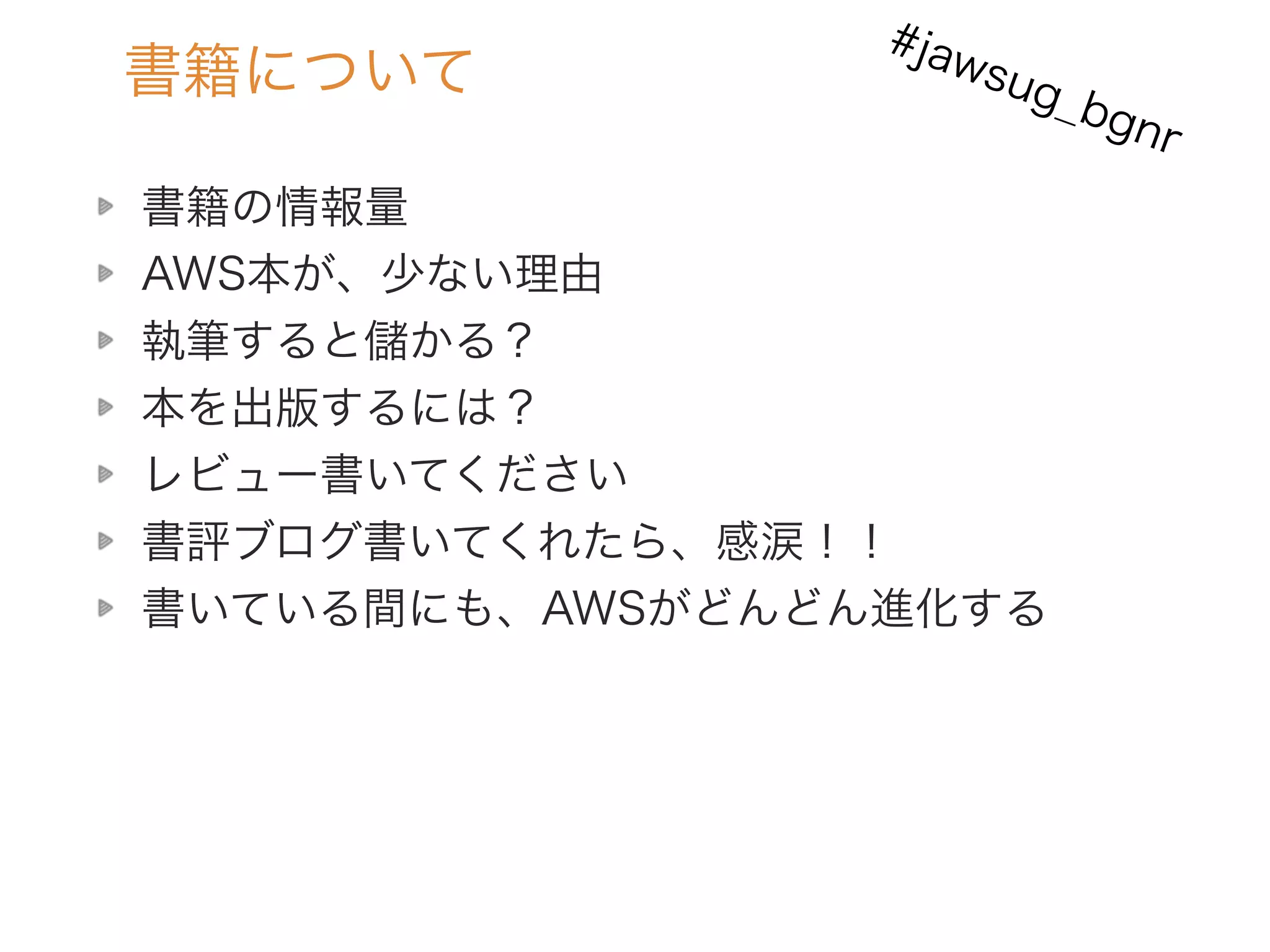 書籍について
書籍の情報量
AWS本が、少ない理由
執筆すると儲かる？
本を出版するには？
レビュー書いてください
書評ブログ書いてくれたら、感涙！！
書いている間にも、AWSがどんどん進化する
#jawsug_bgnr
 