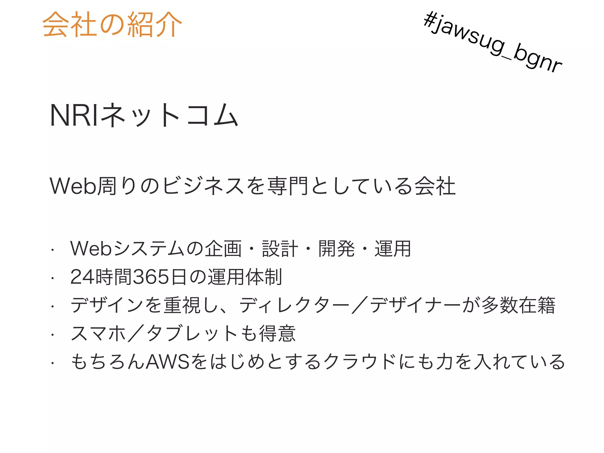 NRIネットコム
Web周りのビジネスを専門としている会社
• Webシステムの企画・設計・開発・運用
• 24時間365日の運用体制
• デザインを重視し、ディレクター／デザイナーが多数在籍
• スマホ／タブレットも得意
• もちろんAWSをはじめとするクラウドにも力を入れている
会社の紹介 #jawsug_bgnr
 