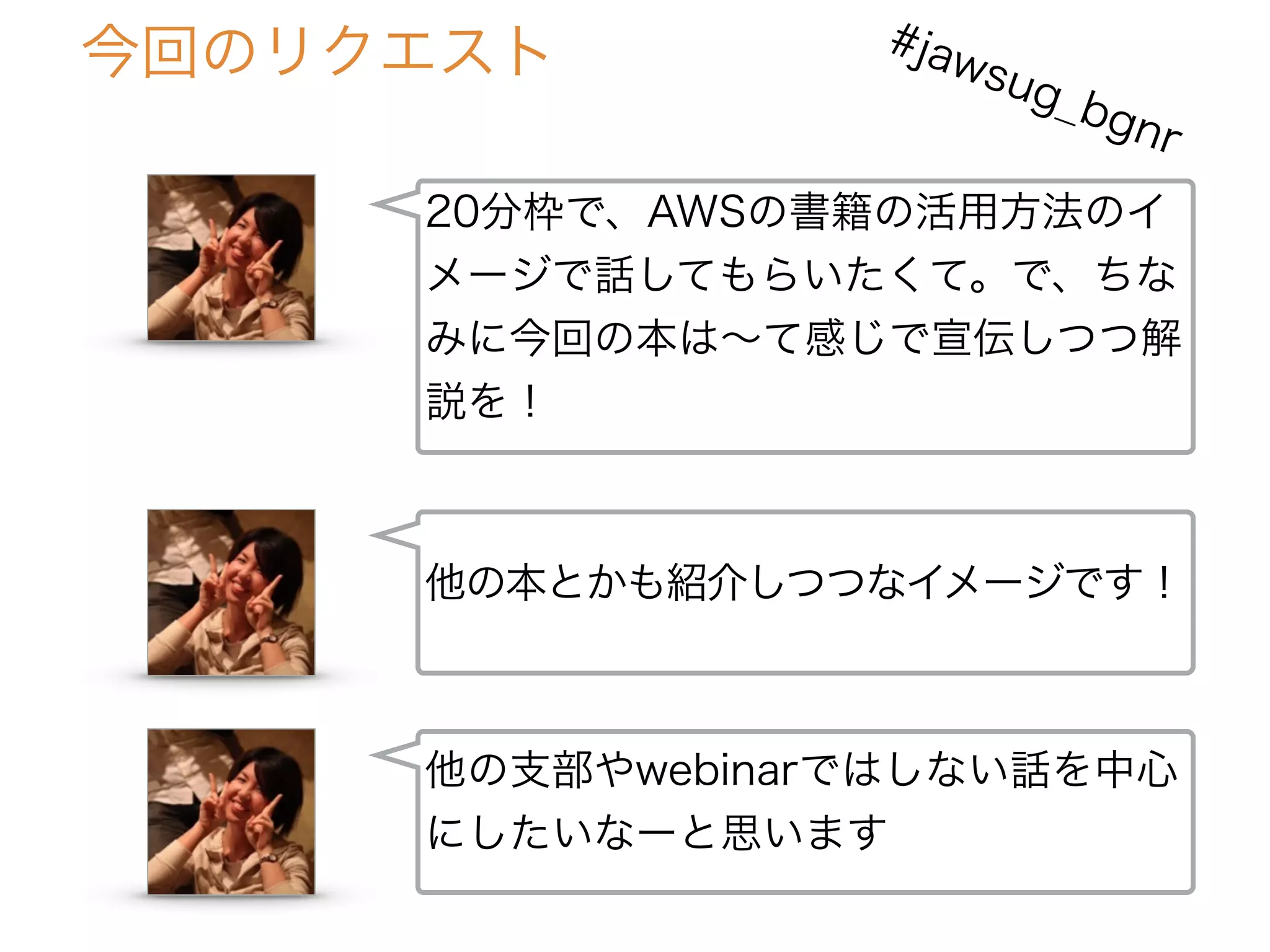 20分枠で、AWSの書籍の活用方法のイ
メージで話してもらいたくて。で、ちな
みに今回の本は∼て感じで宣伝しつつ解
説を！
他の本とかも紹介しつつなイメージです！
今回のリクエスト
他の支部やwebinarではしない話を中心
にしたいなーと思います
#jawsug_bgnr
 