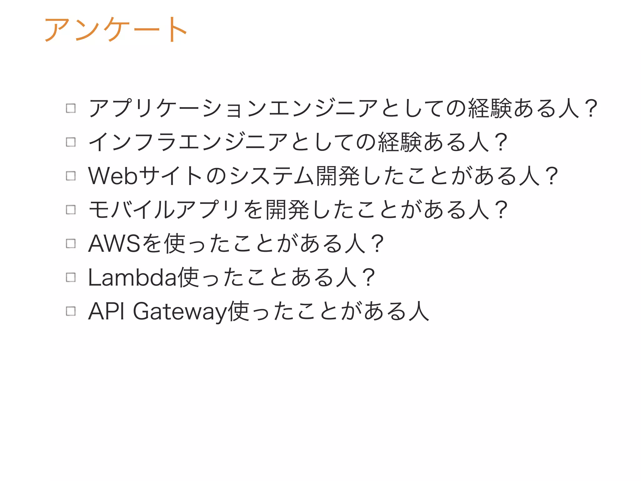 アンケート
アプリケーションエンジニアとしての経験ある人？
インフラエンジニアとしての経験ある人？
Webサイトのシステム開発したことがある人？
モバイルアプリを開発したことがある人？
AWSを使ったことがある人？
Lambda使ったことある人？
API Gateway使ったことがある人
 