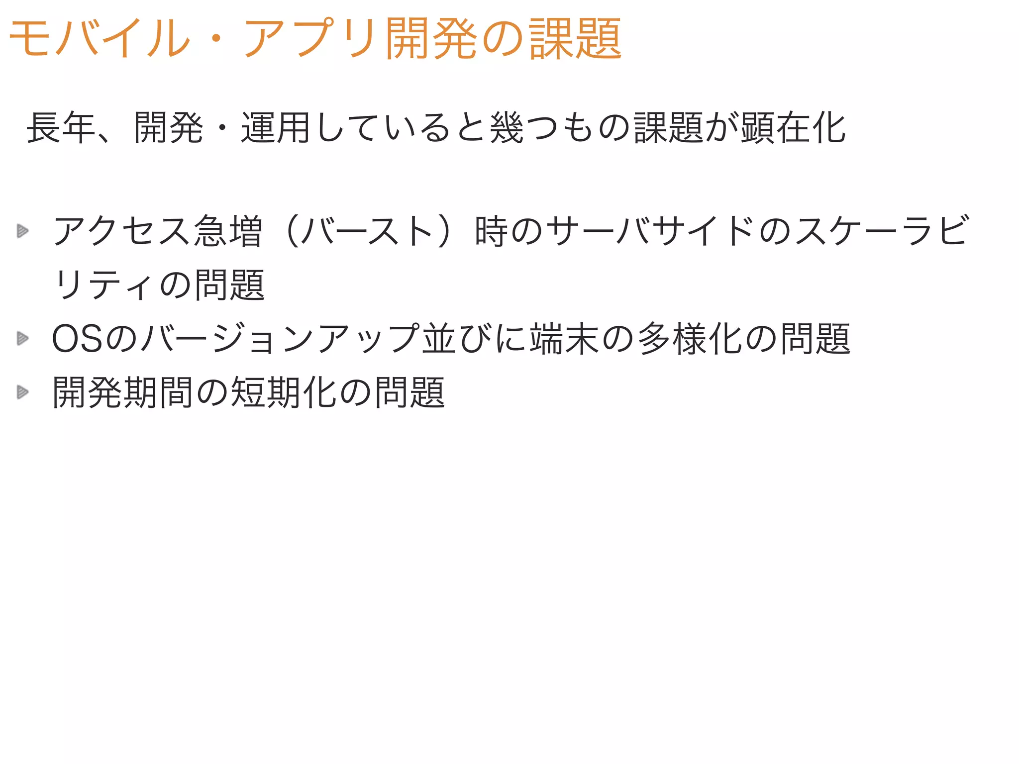 モバイル・アプリ開発の課題
アクセス急増（バースト）時のサーバサイドのスケーラビ
リティの問題
OSのバージョンアップ並びに端末の多様化の問題
開発期間の短期化の問題
長年、開発・運用していると幾つもの課題が顕在化
 