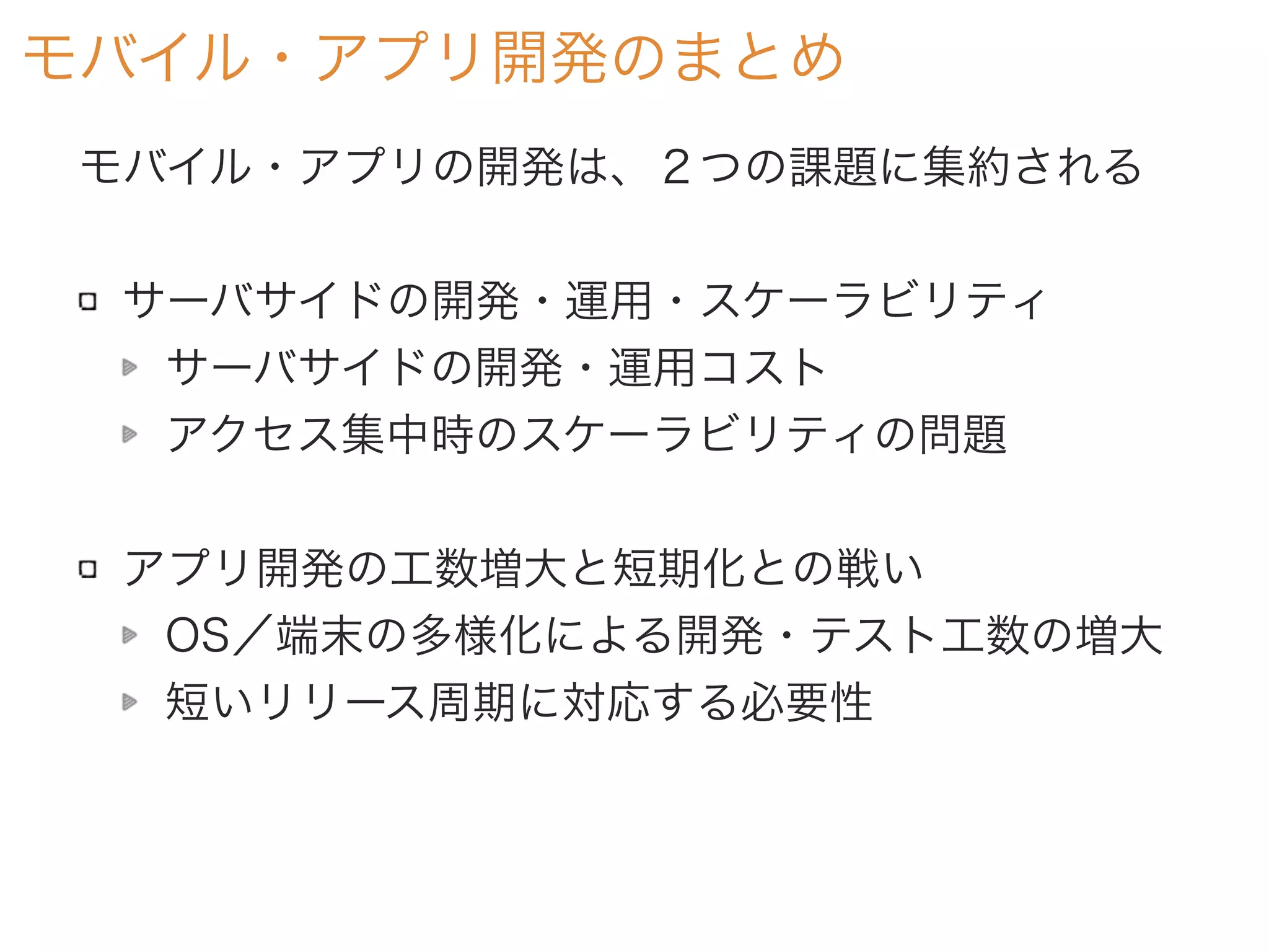 モバイル・アプリ開発のまとめ
モバイル・アプリの開発は、２つの課題に集約される
サーバサイドの開発・運用・スケーラビリティ
サーバサイドの開発・運用コスト
アクセス集中時のスケーラビリティの問題
アプリ開発の工数増大と短期化との戦い
OS／端末の多様化による開発・テスト工数の増大
短いリリース周期に対応する必要性
 
