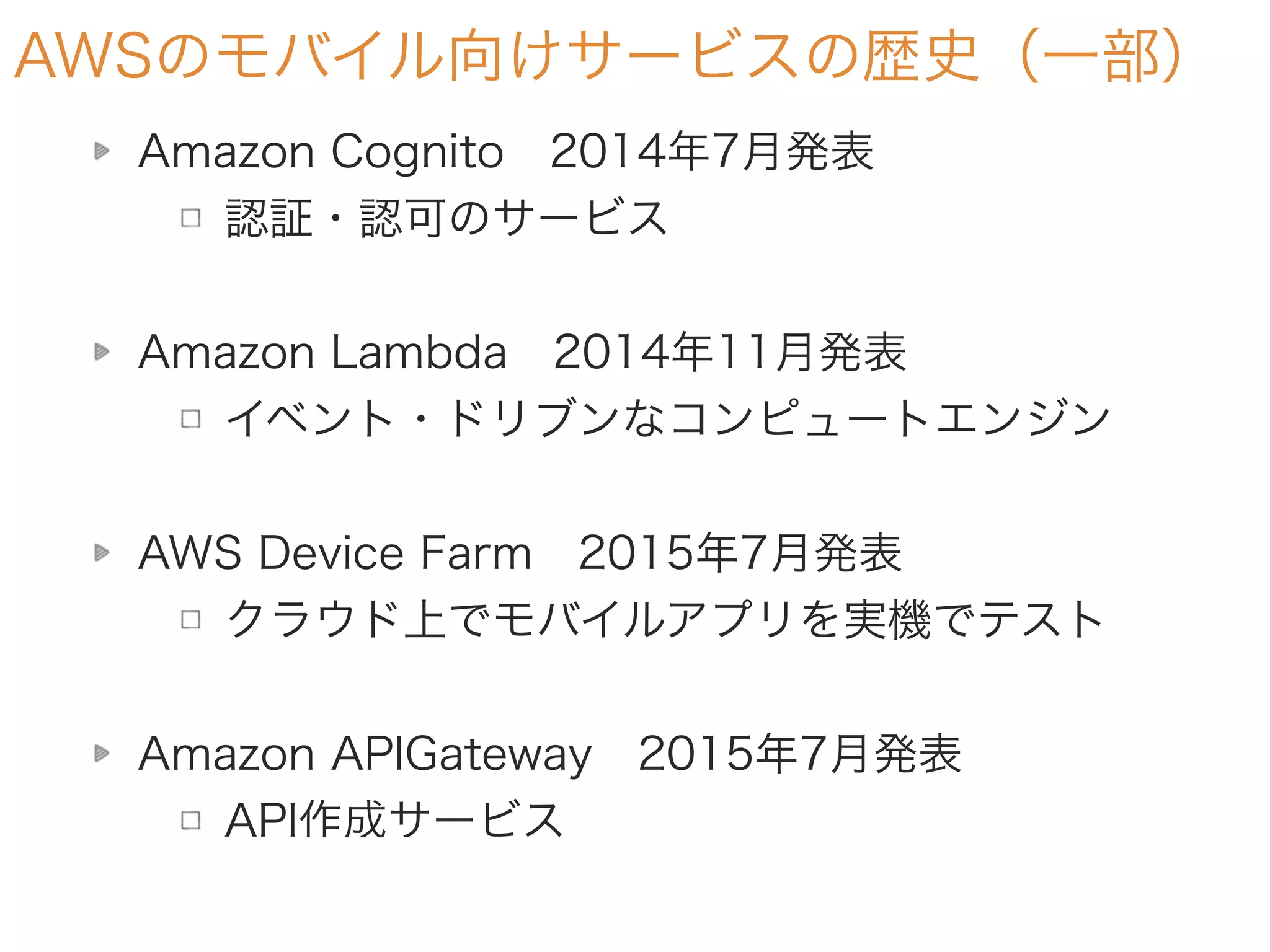 AWSのモバイル向けサービスの歴史（一部）
Amazon Cognito 2014年7月発表
認証・認可のサービス
Amazon Lambda 2014年11月発表
イベント・ドリブンなコンピュートエンジン
AWS Device Farm 2015年7月発表
クラウド上でモバイルアプリを実機でテスト
Amazon APIGateway 2015年7月発表
API作成サービス
 