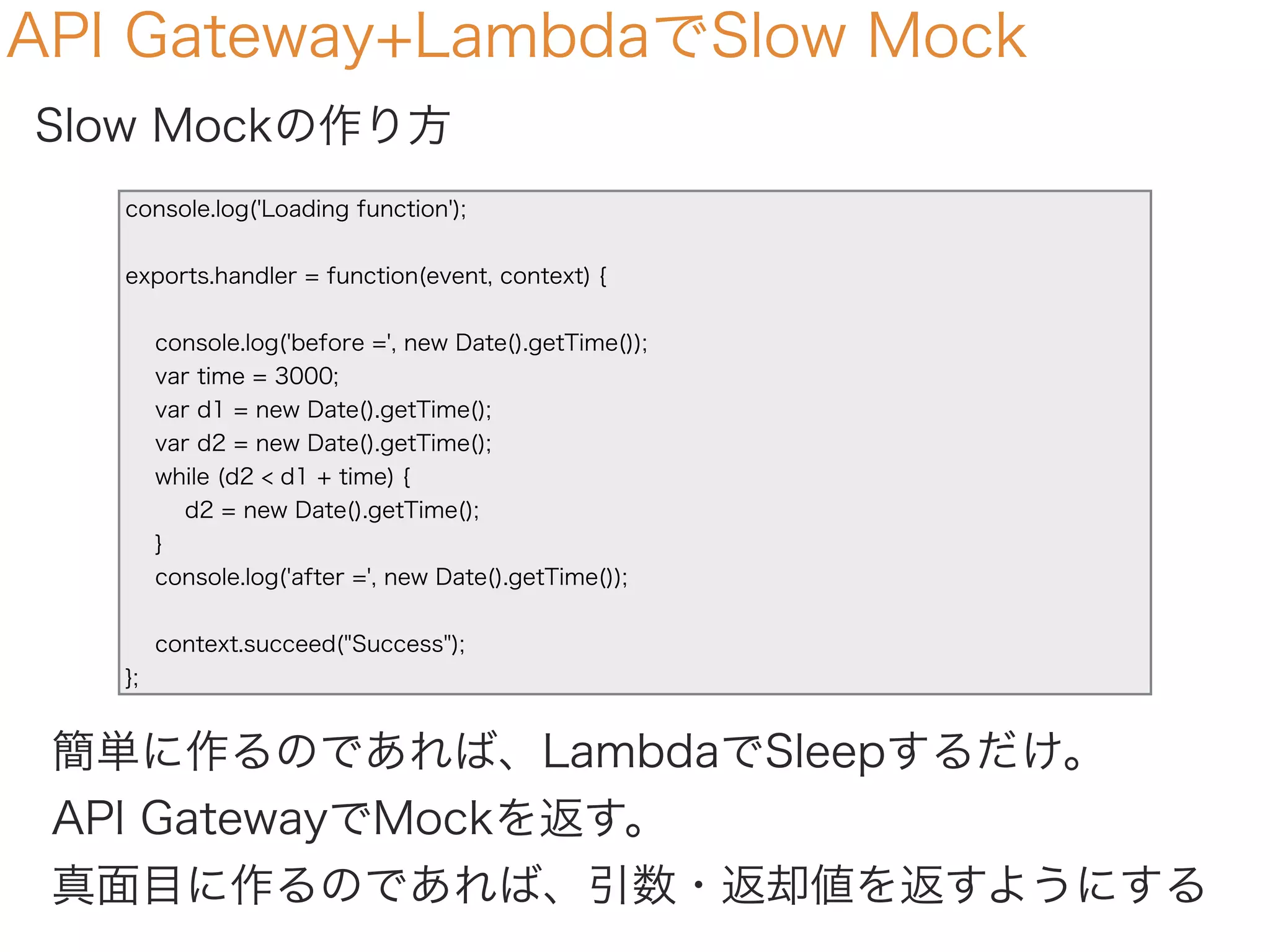 API Gateway+LambdaでSlow Mock
Slow Mockの作り方
console.log('Loading function');
exports.handler = function(event, context) {
console.log('before =', new Date().getTime());
var time = 3000;
var d1 = new Date().getTime();
var d2 = new Date().getTime();
while (d2 < d1 + time) {
d2 = new Date().getTime();
}
console.log('after =', new Date().getTime());
context.succeed("Success");
};
簡単に作るのであれば、LambdaでSleepするだけ。
API GatewayでMockを返す。
真面目に作るのであれば、引数・返却値を返すようにする
 