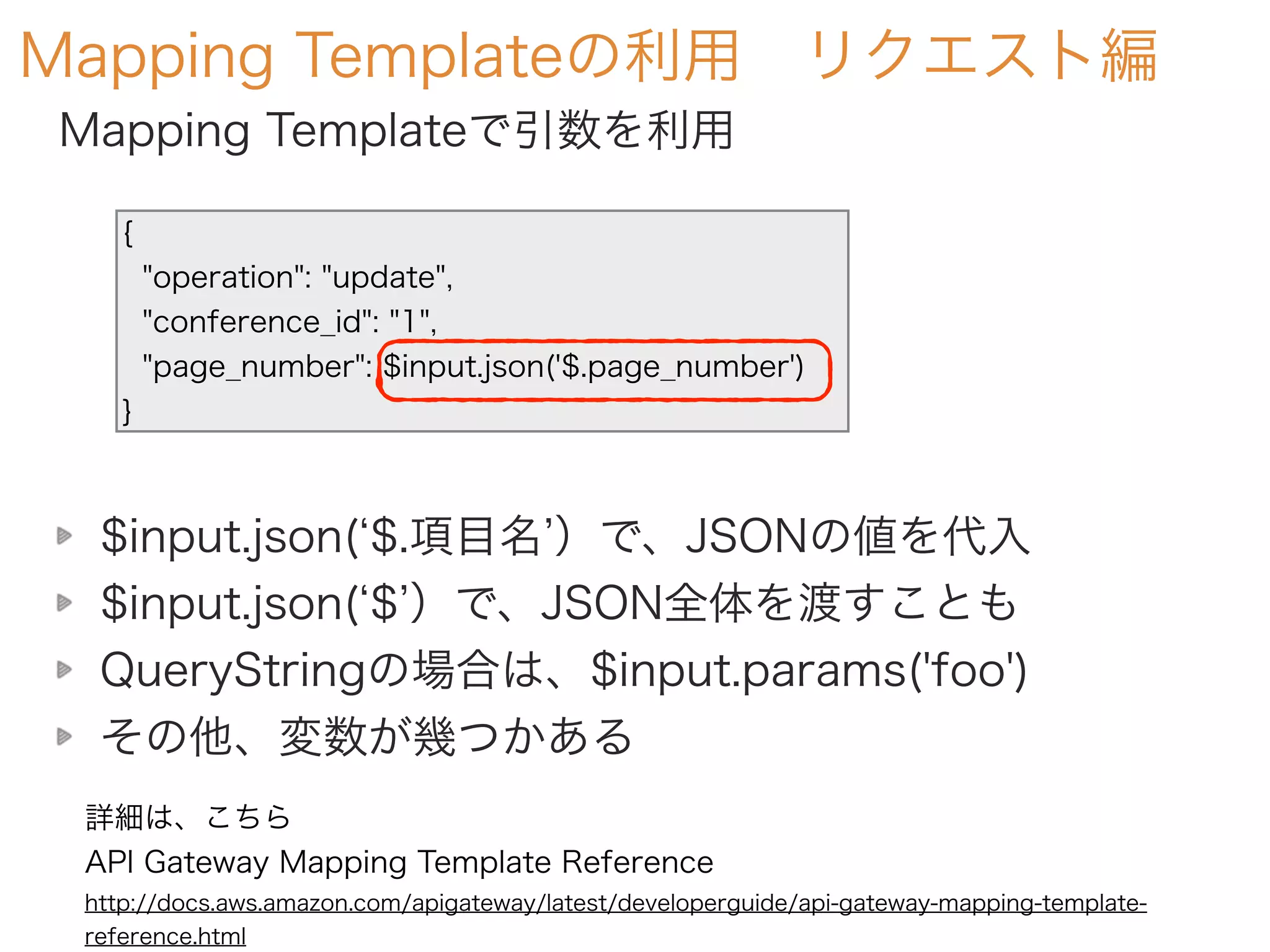 Mapping Templateの利用 リクエスト編
Mapping Templateで引数を利用
{
"operation": "update",
"conference_id": "1",
"page_number": $input.json('$.page_number')
}
$input.json( $.項目名 ）で、JSONの値を代入
$input.json( $ ）で、JSON全体を渡すことも
QueryStringの場合は、$input.params('foo')
その他、変数が幾つかある
詳細は、こちら
API Gateway Mapping Template Reference
http://docs.aws.amazon.com/apigateway/latest/developerguide/api-gateway-mapping-template-
reference.html
 