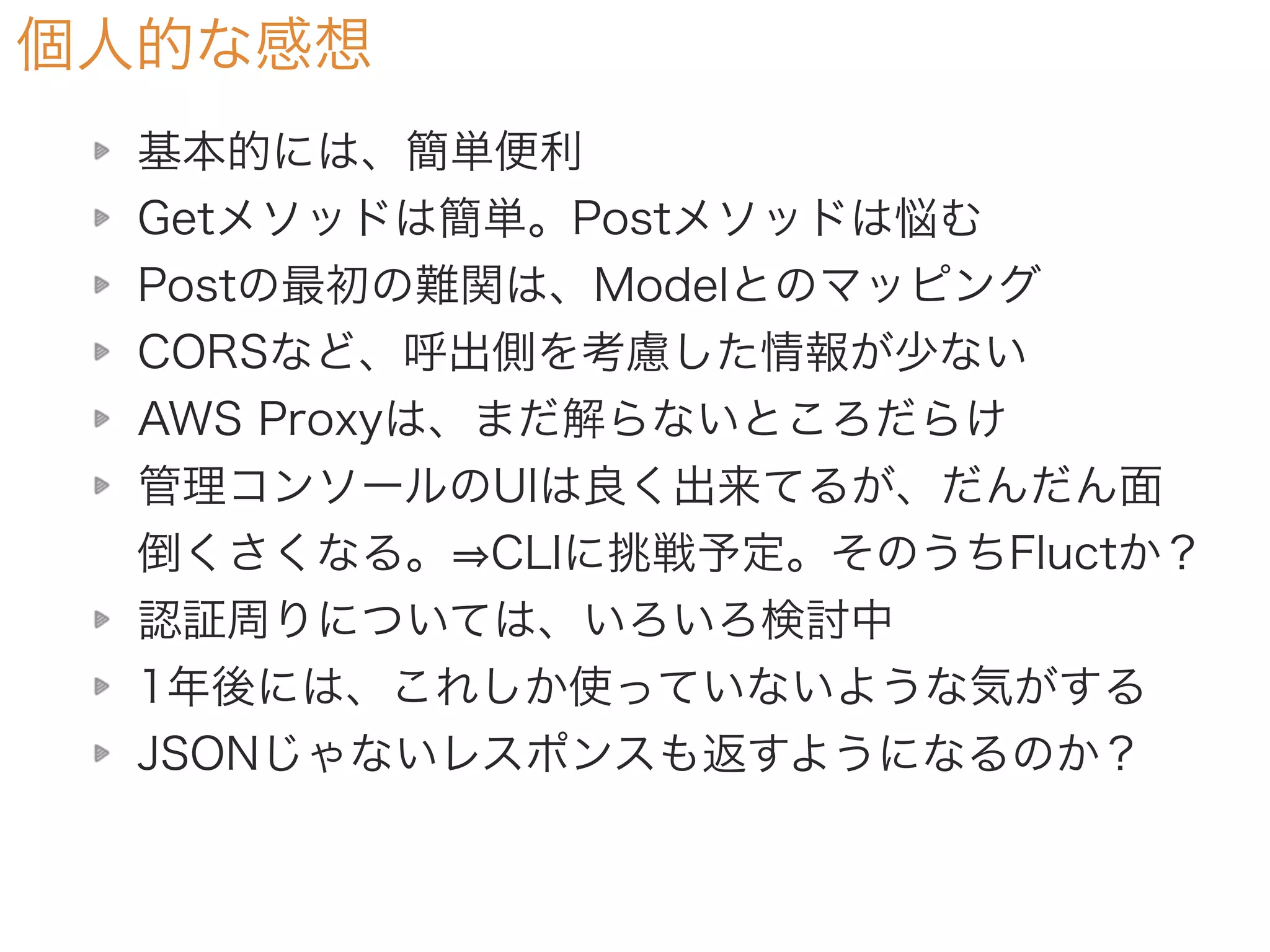 個人的な感想
基本的には、簡単便利
Getメソッドは簡単。Postメソッドは悩む
Postの最初の難関は、Modelとのマッピング
CORSなど、呼出側を考慮した情報が少ない
AWS Proxyは、まだ解らないところだらけ
管理コンソールのUIは良く出来てるが、だんだん面
倒くさくなる。 CLIに挑戦予定。そのうちFluctか？
認証周りについては、いろいろ検討中
1年後には、これしか使っていないような気がする
JSONじゃないレスポンスも返すようになるのか？
 