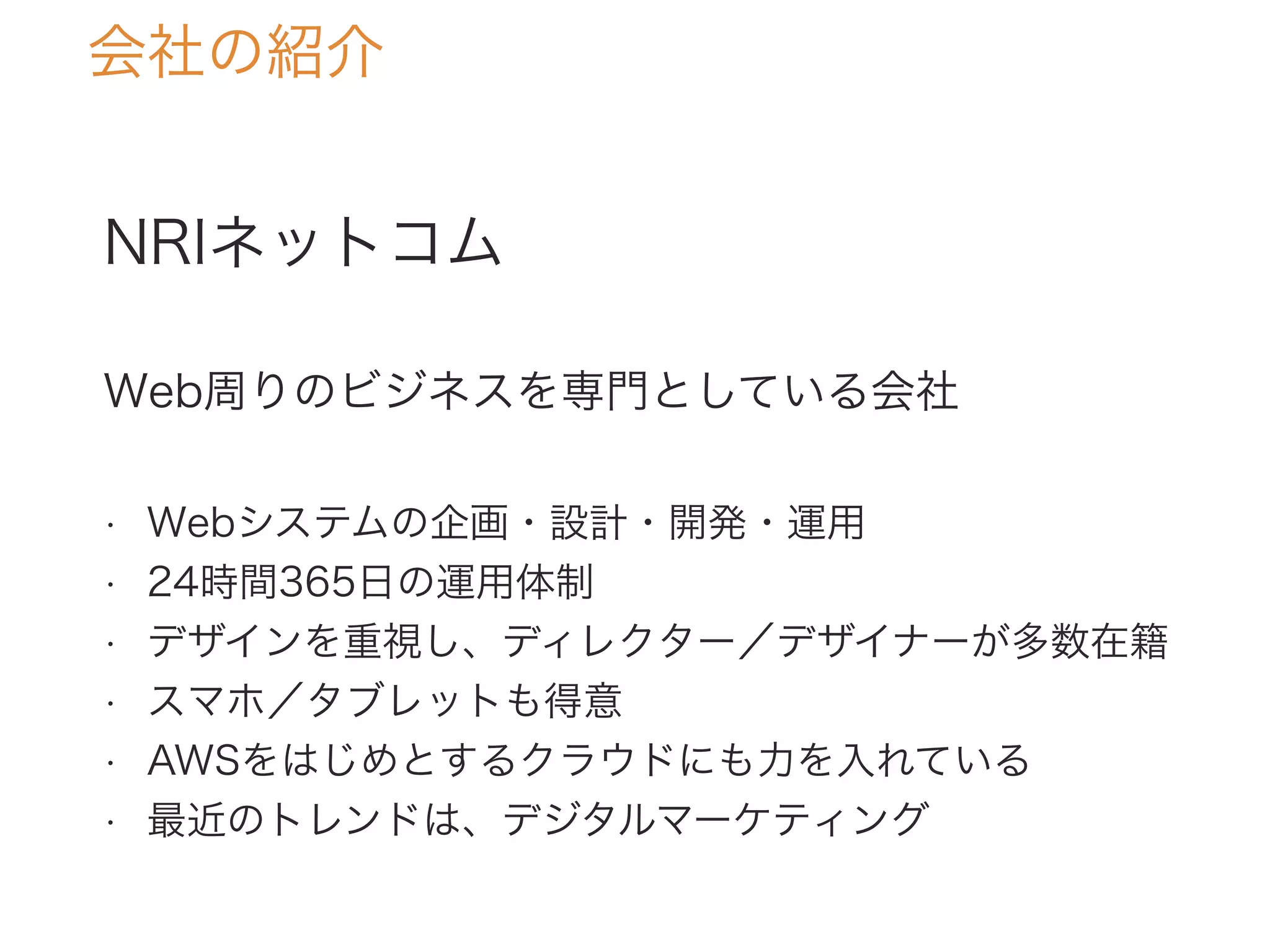 NRIネットコム
Web周りのビジネスを専門としている会社
• Webシステムの企画・設計・開発・運用
• 24時間365日の運用体制
• デザインを重視し、ディレクター／デザイナーが多数在籍
• スマホ／タブレットも得意
• AWSをはじめとするクラウドにも力を入れている
• 最近のトレンドは、デジタルマーケティング
会社の紹介
 