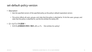 新しく追加された（と思われる）コマンド
• attach-group-policy
• attach-role-policy
• attach-user-policy
• create-policy
• create-policy-version
• delete-policy
• delete-policy-version
• detach-group-policy
• detach-role-policy
• detach-user-policy
• get-policy
• get-policy-version
• list-attached-group-policies
• list-attached-role-policies
• list-attached-user-policies
• list-entities-for-policy
• list-policies
• list-policy-versions
• set-default-policy-version
2015/2/22 34
 