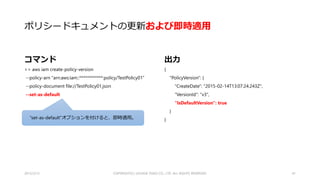 ポリシードキュメントの更新
コマンド
>> aws iam create-policy-version
--policy-arn "arn:aws:iam::************:policy/TestPolicy01“
--policy-document file://TestPolicy01.json
出力
{
"PolicyVersion": {
"CreateDate": "2015-02-14T13:05:34.272Z",
"VersionId": "v2",
"IsDefaultVersion": false
}
}
2015/2/22 41
デフォルトではPolicyは適用されません。
（前のバージョンが有効。Management Consoleとは違う。。。）
 