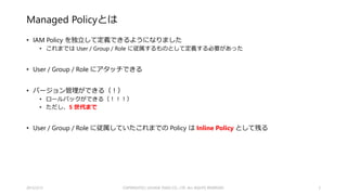 （確認）これまでの IAM の問題点
• Group を現実の組織に則った構成にするとつらい
• 各 Group に同じ IAM Policy をコピペ・・・
• 例：CloudTrailで取得した監査ログが保存されたバケットに対する操作を禁止、など
• Policy の更新もコピペ・・・
• THE 刺身タンポポ
• IAM Policy と Group が 1 対 1 になるように設計すると、Group への User の Attach が複雑になる・・・
• Role に至ってはグルーピングするような機能が無い・・・
• Pathを駆使すれば何とかなると思いますが、ガチ勢じゃないとつらい
2015/2/22 5
 