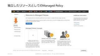 Managed Policyとは
• IAM Policy を独立して定義できるようになりました
• これまでは User / Group / Role に従属するものとして定義する必要があった
• User / Group / Role にアタッチできる
• バージョン管理ができる（！）
• ロールバックができる（！！！）
• ただし、5 世代まで
• User / Group / Role に従属していたこれまでの Policy は Inline Policy として残る
• （2015/2/22 追記） User / Group / Role にAttachできるManaged Policyは２つまで（？！）
• You can attach up to two managed policies to each principal entity.
• http://docs.aws.amazon.com/IAM/latest/UserGuide/managing-managed-policies-console.html#attach-
managed-policy-console
2015/2/22 6
 