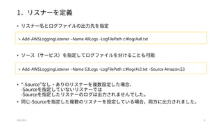 1．リスナーを定義
• リスナー名とログファイルの出力先を指定
• ソース（サービス）を指定してログファイルを分けることも可能
• “-Source”なし・ありのリスナーを複数設定した場合、
-Sourceを指定していないリスナーでは
-Sourceを指定したリスナーのログは出力されませんでした。
• 同じ-Sourceを指定した複数のリスナーを設定している場合、両方に出力されました。
2015/8/3 8
> Add-AWSLoggingListener –Name AllLogs -LogFilePath c:¥logs¥all.txt
> Add-AWSLoggingListener –Name S3Logs -LogFilePath c:¥logs¥s3.txt –Source Amazon.S3
 