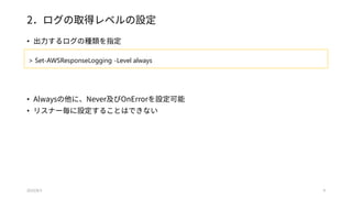 2．ログの取得レベルの設定
• 出力するログの種類を指定
• Alwaysの他に、Never及びOnErrorを設定可能
• リスナー毎に設定することはできない
2015/8/3 9
> Set-AWSResponseLogging -Level always
 