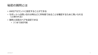 秘密の質問とは
• AWSアカウントに設定することができる
• サポートへの問い合わせ時などに所有者であることを確認するために用いられる
（と思われる）
• 質問と回答のペアを設定できる
• ３つまで設定可能
2015/8/17 5
 