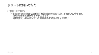 サポートに聞いてみた
• 質問（ほぼ原文）
• Security Challenge Questions（秘密の質問の設定）について確認したいのですが、
これは設定する必要があるのでしょうか？
必要な場合、どのようなケースで回答を求められるのでしょうか？
2015/8/17 7
 