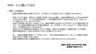 サポートに聞いてみた
• 回答（ほぼ原文）
• 秘密の質問の設定は任意ですので、ご不要でしたら設定いただく必要はございません。
設定いただた場合、本窓口にお電話でお問い合わせの際は、秘密の質問の正しい答えをお答え
いただかない限り、ケースの内容を含め、一切の情報をお伝えできない形になり、セキュリ
ティ強化のメリットがございます。
Webでのお問い合わせにつきましては、秘密の質問にお答えいただかなくともご案内可能です
ので、万一秘密の質問の答えが不明な場合は、メール(サポートケース上)にて、お問い合わせ
のケースの回答させていただきます。
MFAデバイスの無効化の申請をいただいた場合、弊社からお電話にて連絡を差し上げる際に、
秘密の質問の正しい答えをお答えいただく必要がございます。
尚、「秘密の質問の設定」につきましては、一度ご設定を頂きますと、あいにく削除が出来か
ねますのでご注意くださいませ。
秘密の質問及び答えの編集自体はいつでも行って頂けるようになっております。
2015/8/17 8
電話での問い合わせが多い場合、
高頻度で聞かれそう
 