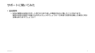 サポートに聞いてみた
• 追加質問
• MFAの解除は米国のサポート窓口から折り返しの電話があると聞いたことがあります。
質問の回答は英語で記載するのがよろしいのでしょうか？日本語で回答を記載した場合に何か
支障はありますでしょうか？
2015/8/17 9
 
