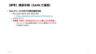 【参考】構築手順（SAMLで連携）
• セルフペースラボで手順を確認可能
• Microsoft ADFS and AWS IAM
• https://qwiklabs.com/focuses/1596?locale=ja
• 15クレジット
• 手順書（PDF）だけならクレジット無しで入手可能！
• クレジットである程度お膳立てされた環境を入手できる
• お布施はご自由に
2015/8/31 14
 