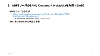 3．ADFSサーバのSAML Document Metadataを取得（@AD）
• ADFSサーバから入手
• https://adfsserver.mydomain.local/FederationMetadata/2007-
06/FederationMetadata.xml
• adfsserver.mydomain.localはADFSサーバ
• RPにおけるTokenの検証で必要
2015/8/31 15
 