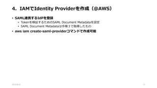 4．IAMでIdentity Providerを作成（@AWS）
• SAML連携するIdPを登録
• Tokenを検証するためのSAML Document Metadataを設定
• SAML Document Metadataは手順３で取得したもの
• aws iam create-saml-providerコマンドで作成可能
2015/8/31 17
 