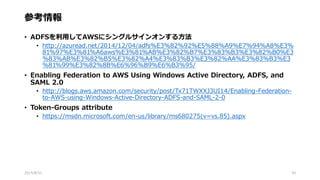 参考情報
• ADFSを利用してAWSにシングルサインオンする方法
• http://azuread.net/2014/12/04/adfs%E3%82%92%E5%88%A9%E7%94%A8%E3%
81%97%E3%81%A6aws%E3%81%AB%E3%82%B7%E3%83%B3%E3%82%B0%E3
%83%AB%E3%82%B5%E3%82%A4%E3%83%B3%E3%82%AA%E3%83%B3%E3
%81%99%E3%82%8B%E6%96%B9%E6%B3%95/
• Enabling Federation to AWS Using Windows Active Directory, ADFS, and
SAML 2.0
• http://blogs.aws.amazon.com/security/post/Tx71TWXXJ3UI14/Enabling-Federation-
to-AWS-using-Windows-Active-Directory-ADFS-and-SAML-2-0
• Token-Groups attribute
• https://msdn.microsoft.com/en-us/library/ms680275(v=vs.85).aspx
2015/8/31 33
 