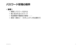 パスワード管理の限界
• 無理！
• 頻繁にパスワード忘れる
• 使い回されるパスワード
• 有効期限や複雑性の管理・・・
• 貧弱！貧弱ゥ！（セキュリティ的な意味で）
2015/8/31 4
 
