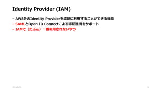 Identity Provider (IAM)
• AWS外のIdentity Providerを認証に利用することができる機能
• SAMLとOpen ID Connectによる認証連携をサポート
• IAMで（たぶん）一番利用されないやつ
2015/8/31 9
 