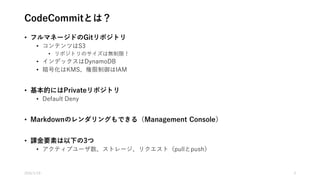 CodeCommitとは？
• フルマネージドのGitリポジトリ
• コンテンツはS3
• リポジトリのサイズは無制限！
• インデックスはDynamoDB
• 暗号化はKMS、権限制御はIAM
• 基本的にはPrivateリポジトリ
• Default Deny
• Markdownのレンダリングもできる（Management Console）
• 課金要素は以下の3つ
• アクティブユーザ数、ストレージ、リクエスト（pullとpush）
2016/1/19 3
 