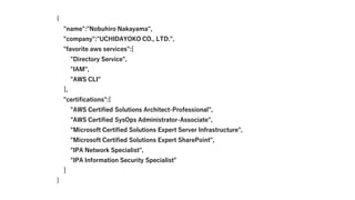 {
"name":"Nobuhiro Nakayama",
"company":"UCHIDAYOKO CO., LTD.",
"favorite aws services":[
"Directory Service",
"IAM",
"AWS CLI"
],
"certifications":[
"AWS Certified Solutions Architect-Professional",
"AWS Certified SysOps Administrator-Associate",
"Microsoft Certified Solutions Expert Server Infrastructure",
"Microsoft Certified Solutions Expert SharePoint",
"IPA Network Specialist",
"IPA Information Security Specialist"
]
}
 