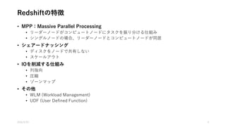 Redshiftの特徴
• MPP：Massive Parallel Processing
• リーダーノードがコンピュートノードにタスクを振り分ける仕組み
• シングルノードの場合、リーダーノードとコンピュートノードが同居
• シェアードナッシング
• ディスクをノードで共有しない
• スケールアウト
• IOを削減する仕組み
• 列指向
• 圧縮
• ゾーンマップ
• その他
• WLM (Workload Management)
• UDF (User Defined Function)
2016/5/23 4
 