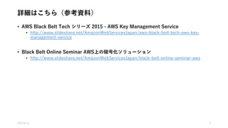 詳細はこちら（参考資料）
• AWS Black Belt Tech シリーズ 2015 - AWS Key Management Service
• http://www.slideshare.net/AmazonWebServicesJapan/aws-black-belt-tech-aws-key-
management-service
• Black Belt Online Seminar AWS上の暗号化ソリューション
• http://www.slideshare.net/AmazonWebServicesJapan/black-belt-online-seminar-aws
2016/8/14 4
 
