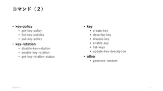 コマンド（２）
• key-policy
• get-key-policy
• list-key-policies
• put-key-policy
• key-rotation
• disable-key-rotation
• enable-key-rotation
• get-key-rotation-status
• key
• create-key
• describe-key
• disable-key
• enable-key
• list-keys
• update-key-description
• other
• generate-random
2016/8/14 6
 