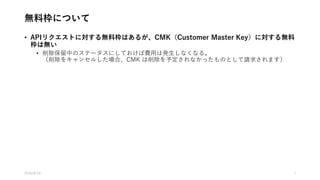 無料枠について
• APIリクエストに対する無料枠はあるが、CMK（Customer Master Key）に対する無料
枠は無い
• 削除保留中のステータスにしておけば費用は発生しなくなる。
（削除をキャンセルした場合、CMK は削除を予定されなかったものとして請求されます）
2016/8/14 7
 