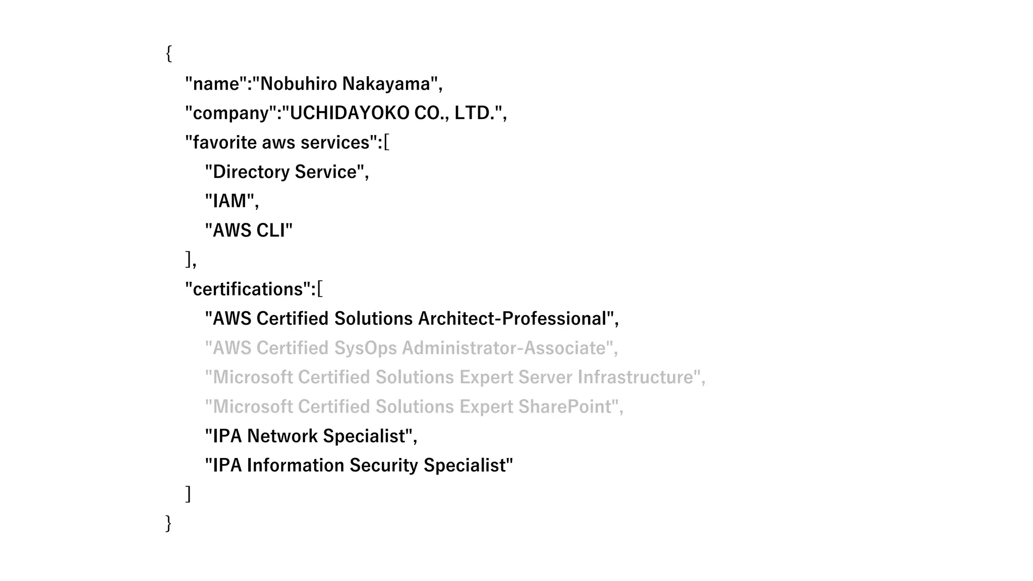 {
"name":"Nobuhiro Nakayama",
"company":"UCHIDAYOKO CO., LTD.",
"favorite aws services":[
"Directory Service",
"IAM",
"AWS CLI"
],
"certifications":[
"AWS Certified Solutions Architect-Professional",
"AWS Certified SysOps Administrator-Associate",
"Microsoft Certified Solutions Expert Server Infrastructure",
"Microsoft Certified Solutions Expert SharePoint",
"IPA Network Specialist",
"IPA Information Security Specialist"
]
}
 
