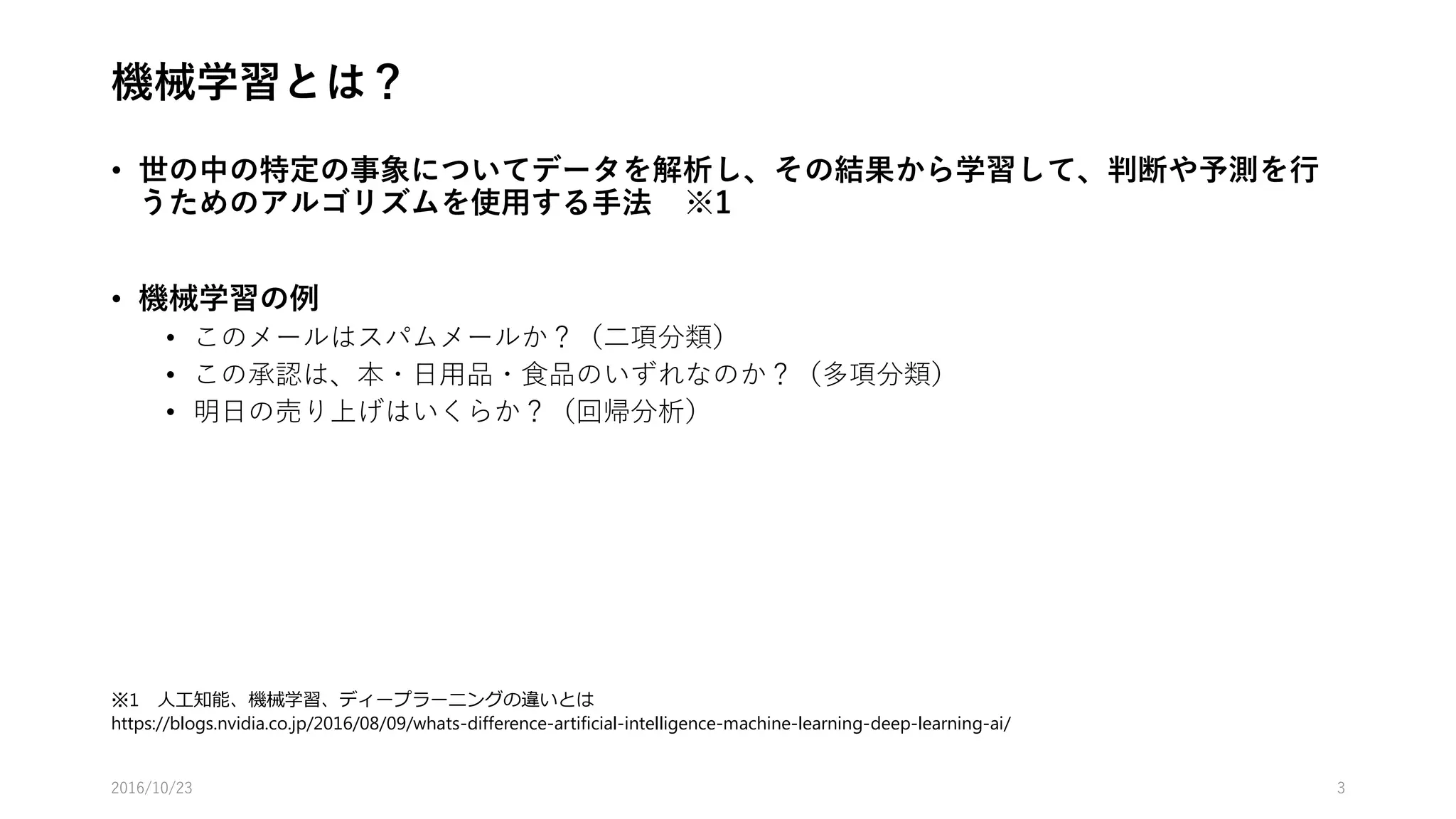 機械学習とは？
• 世の中の特定の事象についてデータを解析し、その結果から学習して、判断や予測を行
うためのアルゴリズムを使用する手法 ※1
• 機械学習の種類
• 教師あり学習
• 教師なし学習
• 強化学習
• 機械学習（教師あり学習）の例
• このメールはスパムメールか？（二項分類）
• この商品は、本・日用品・食品のいずれなのか？（多項分類）
• 明日の売り上げはいくらか？（回帰分析）
2016/10/25 3
※1 人工知能、機械学習、ディープラーニングの違いとは
https://blogs.nvidia.co.jp/2016/08/09/whats-difference-artificial-intelligence-machine-learning-deep-learning-ai/
 